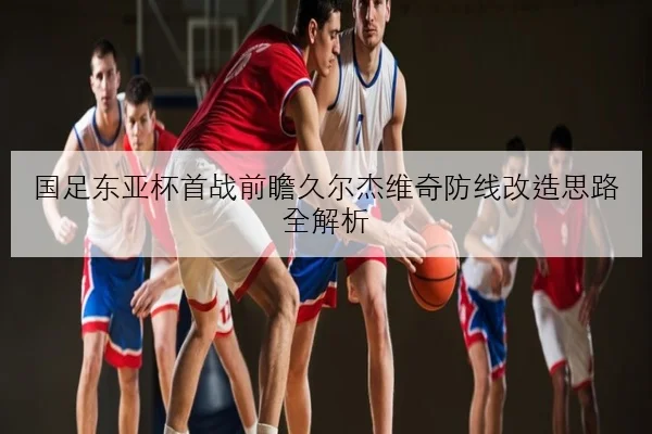 国足东亚杯首战前瞻久尔杰维奇防线改造思路全解析